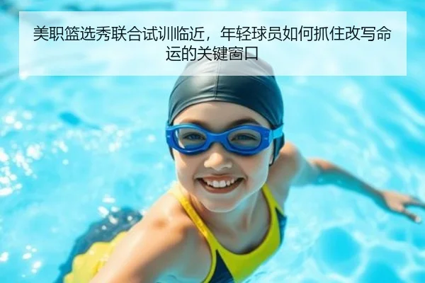 美职篮选秀联合试训临近，年轻球员如何抓住改写命运的关键窗口