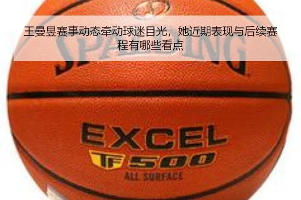 王曼昱赛事动态牵动球迷目光，她近期表现与后续赛程有哪些看点